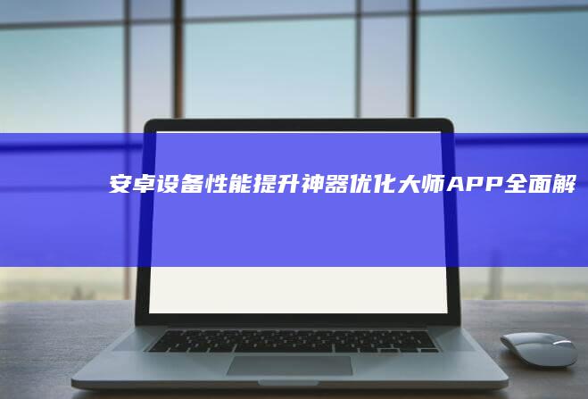 安卓设备性能提升神器：优化大师APP全面解析